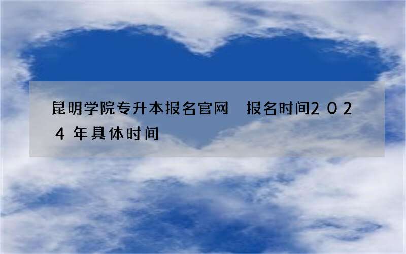 昆明学院专升本报名官网 报名时间2024年具体时间